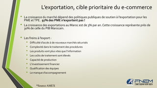 L’exportation, cible prioritaire du e-commerce
• La croissance du marché dépend des politiques publiques de soutien à l’exportation pour les
PME etTPE. 97% des PME n’exportent pas !
• La croissance des exportations au Maroc est de 3% par an. Cette croissance représente près de
30% de celle du PIB Marocain.
• Les freins à l’export :
• Difficulté d’accès à de nouveaux marchés sécurisés
• Complexité dans le traitement des procédures
• Les produits vont plus vites que l’information
• Les coûts de traitement sont élevés
• Capacité de production
• L’investissement financier
• Qualification des équipes
• Le manque d’accompagnement
*Source AMEX
 