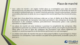 Place de marché
• Une « place de marché » (en anglais market place ou e-marketplace pour place de marché
électronique) est une plate forme d'échange virtuelle fédérant les offres et demandes de clients et
de vendeurs professionnels pour un secteur d'activité particulier (industrie aéronautique, industrie
automobile, pharmacie et santé, etc.) ou un segment de marché spécifique (fournitures de bureau,
etc.).
• Il s'agit donc d'une plate-forme technique créée par un tiers, le Maître de la Place de Marché,
offrant des mécanismes de transaction sécurisées permettant à des entreprises de trouver des
fournisseurs à des conditions tarifaires particulièrement intéressantes grâce à des systèmes
d'enchères ou d'appels d'offres.
• Les places de marché ont ainsi tendance à accentuer la compétitivité des entreprises. Elles
permettent en particulier aux acheteurs de bénéficier de prix réduits, de connaître le panorama des
offres grâce à la mise en ligne des catalogues des fournisseurs mais offrent également aux
vendeurs un canal de prospection et de distribution performant à un coût avantageux.
• Le créateur de la place de marché n'est pas en reste puisqu'il prélève un pourcentage sur chaque
transaction. En contrepartie, il doit maintenir une plate forme performante, accessible 24H/24 et 7
jours sur 7.
 