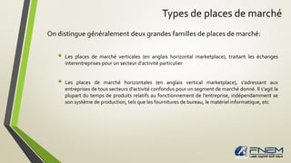 Types de places de marché
On distingue généralement deux grandes familles de places de marché:
 Les places de marché verticales (en anglais horizontal marketplace), traitant les échanges
interentreprises pour un secteur d'activité particulier
 Les places de marché horizontales (en anglais vertical marketplace), s'adressant aux
entreprises de tous secteurs d'activité confondus pour un segment de marché donné. Il s'agit la
plupart du temps de produits relatifs au fonctionnement de l'entreprise, indépendamment se
son système de production, tels que les fournitures de bureau, le matériel informatique, etc
 