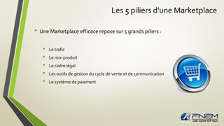 Les 5 piliers d'une Marketplace
• Une Marketplace efficace repose sur 5 grands piliers :
• Le trafic
• Le mix-produit
• Le cadre légal
• Les outils de gestion du cycle de vente et de communication
• Le système de paiement
 