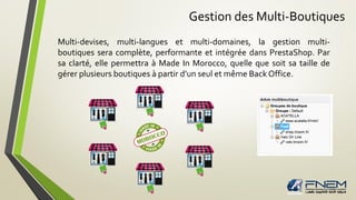 Gestion des Multi-Boutiques
Multi-devises, multi-langues et multi-domaines, la gestion multi-
boutiques sera complète, performante et intégrée dans PrestaShop. Par
sa clarté, elle permettra à Made In Morocco, quelle que soit sa taille de
gérer plusieurs boutiques à partir d’un seul et même Back Office.
 