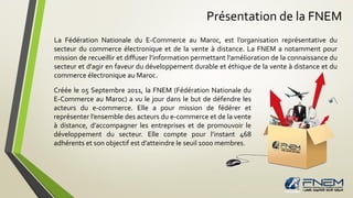 Présentation de la FNEM
La Fédération Nationale du E-Commerce au Maroc, est l’organisation représentative du
secteur du commerce électronique et de la vente à distance. La FNEM a notamment pour
mission de recueillir et diffuser l’information permettant l’amélioration de la connaissance du
secteur et d'agir en faveur du développement durable et éthique de la vente à distance et du
commerce électronique au Maroc.
Créée le 05 Septembre 2011, la FNEM (Fédération Nationale du
E-Commerce au Maroc) a vu le jour dans le but de défendre les
acteurs du e-commerce. Elle a pour mission de fédérer et
représenter l’ensemble des acteurs du e-commerce et de la vente
à distance, d’accompagner les entreprises et de promouvoir le
développement du secteur. Elle compte pour l’instant 468
adhérents et son objectif est d’atteindre le seuil 1000 membres.
 