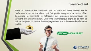 Service client
Made In Morocco est conscient que le cœur de notre métier est la
performance du service client qui fait partie intégrante de notre offre.
Désormais, la technicité et l'efficacité des systèmes informatiques ne
suffisent plus aux utilisateurs. Une offre technologique digne de ce nom se
doit de proposer un service d'accompagnement aux utilisateurs de très haute
qualité.
 