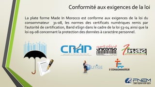 Conformité aux exigences de la loi
La plate forme Made In Morocco est conforme aux exigences de la loi du
consommateur 31-08, les normes des certificats numériques remis par
l’autorité de certification, Barid eSign dans le cadre de la loi 53-04 ainsi que la
loi 09-08 concernant la protection des données à caractère personnel.
 