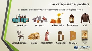 Les catégories des produits
11 catégories de produits seront commercialisés dans la plate-forme.
Cosmétique Artisanat Alimentaire Décoration Cuir
Ameublement Habillement Antiquités Musique FilmBijoux
 