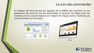 Le suivi des commandes
Un tableau de bord permet aux équipes de la FNEM, des membres et nos
partenaires de suivre en live les commandes, la livraison, les litiges entre les
membres et les consommateurs et l’impact de chaque action marketing ou
communication sur les ventes.
 
