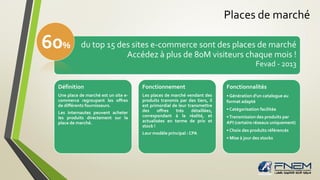 Places de marché
• XX
du top 15 des sites e-commerce sont des places de marché
Accédez à plus de 80M visiteurs chaque mois !
Fevad - 2013
Définition
Une place de marché est un site e-
commerce regroupant les offres
de différents fournisseurs.
Les internautes peuvent acheter
les produits directement sur la
place de marché.
Fonctionnement
Les places de marché vendant des
produits transmis par des tiers, il
est primordial de leur transmettre
des offres très détaillées,
correspondant à la réalité, et
actualisées en terme de prix et
stock !
Leur modèle principal : CPA
Fonctionnalités
• Génération d'un catalogue au
format adapté
• Catégorisation facilitée
•Transmission des produits par
API (certains réseaux uniquement)
• Choix des produits référencés
• Mise à jour des stocks
60%
 