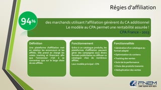 Régies d'affiliation
• XX
des marchands utilisant l'affiliation génèrent du CA additionnel
Le modèle au CPA permet une rentabilité assurée !
CPA France - 2013
Définition
Une plateforme d'affiliation met
en relation les annonceurs et les
affiliés. Elle prend en charge les
volets tracking et financiers afin
que l'annonceur n'ait à se
concentrer que sur le large choix
de ses affiliés.
Fonctionnement
Grâce à un catalogue produits, les
plateformes d'affiliation peuvent
gérer des campagnes sous divers
formats publicitaires ou diffuser ce
catalogue chez de nombreux
affiliés.
Leur modèle principal : CPA
Fonctionnalités
• Génération d'un catalogue au
format adapté
• Optimisation du contenu
•Tracking des ventes
• Suivi de la performance
• Choix des produits transmis
• Déduplication des ventes
94%
 