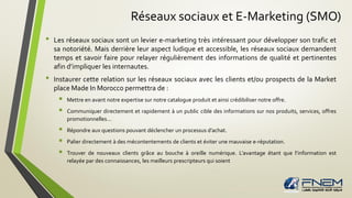 Réseaux sociaux et E-Marketing (SMO)
• Les réseaux sociaux sont un levier e-marketing très intéressant pour développer son trafic et
sa notoriété. Mais derrière leur aspect ludique et accessible, les réseaux sociaux demandent
temps et savoir faire pour relayer régulièrement des informations de qualité et pertinentes
afin d’impliquer les internautes.
• Instaurer cette relation sur les réseaux sociaux avec les clients et/ou prospects de la Market
place Made In Morocco permettra de :
 Mettre en avant notre expertise sur notre catalogue produit et ainsi crédibiliser notre offre.
 Communiquer directement et rapidement à un public cible des informations sur nos produits, services, offres
promotionnelles…
 Répondre aux questions pouvant déclencher un processus d’achat.
 Palier directement à des mécontentements de clients et éviter une mauvaise e-réputation.
 Trouver de nouveaux clients grâce au bouche à oreille numérique. L’avantage étant que l’information est
relayée par des connaissances, les meilleurs prescripteurs qui soient
 