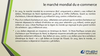 le marché mondial du e-commerce
• En 2013, le marché mondial du e-commerce (B2C uniquement) a atteint 1 000 milliard de
dollars, l’Amérique du Nord représentant 33,5% de ce chiffre d’affaires. Quant au nombre
d’acheteurs, il devrait dépasser 1,15 milliard en 2013, contre 1 milliard en 2012.
• Plus d’un milliard d’acheteurs en 2013 - eMarketer.com prévoit que le nombre d’acheteurs sur
Internet dépassera le milliard d’individus en 2013 pour atteindre 1,15 milliard, contre 903,6
millions en 2012. L’Asie-Pacifique est la région du monde qui regroupe le plus grand nombre
d’e-acheteurs : 391,1 millions en 2012.
• 2 221 dollars dépensés en moyenne en Amérique du Nord - Si l’Asie-Pacifique compte plus
d’acheteurs que l’Amérique du Nord, la dépense moyenne annuelle par consommateur y est
toutefois nettement inférieure : 850 dollars en 2012, contre 2 221 dollars pour les e-acheteurs
d’Amérique du Nord – et 1 738 dollars en Europe de l’Ouest. En 2013, dans le monde, un
consommateur a dépensé en moyenne 1 318 dollars.
 