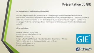 Présentation du GIE
Le groupement d'intérêt économique (GIE)
Le GIE n’est pas une société, il constitue un cadre juridique intermédiaire entre la société et
l’association pour la mise en commun de certaines activités par des entreprises. Donc il est constitué
entre des personnes morales en vue de mettre en œuvre tous les moyens propres à faciliter ou à
développer l’activité économique de ses membres et améliorer ou accroître les résultats de cette
activité.
Fiche technique :
Date de création : 24/03/2014
Raison sociale : Only Morocco GIE
Membres à ce jours : 83
Siège : 4 Rue Najib Mahfoud – Quartier Gauthier- Casablanca - Maroc
Tél. : + 212(0) 540 12 32 16, 0540 12 01 95, 0540 06 81 53
Fax : + 212(0) 522 49 12 19
E-mail : mim@fnem.org
 