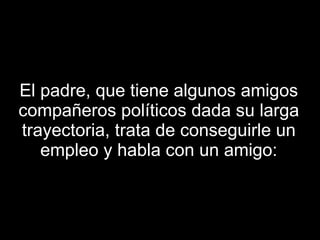 El padre, que tiene algunos amigos compañeros políticos dada su larga trayectoria, trata de conseguirle un empleo y habla con un amigo: 