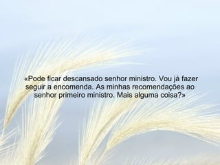 «Pode ficar descansado senhor ministro. Vou já fazer seguir a encomenda. As minhas recomendações ao senhor primeiro ministro. Mais alguma coisa?» 