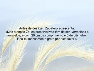 Antes de desligar, Zapatero acrescenta: «Mas atenção Zé, os preservativos têm de ser  vermelhos e amarelos, e com 20 cm de comprimento e 6 de diâmetro. Fico-te imensamente grato por este favor.» 