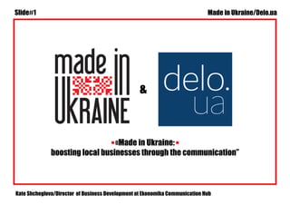 Slide#1 Made in Ukraine/Delo.ua 
& 
«Made in Ukraine: 
boosting local businesses through the communication” 
Kate Shcheglova/Director of Business Development at Ekonomika Communication Hub 
 