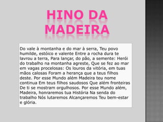 Do vale à montanha e do mar à serra, Teu povo
humilde, estóico e valente Entre a rocha dura te
lavrou a terra, Para lançar, do pão, a semente: Herói
do trabalho na montanha agreste, Que se fez ao mar
em vagas procelosas: Os louros da vitória, em tuas
mãos calosas Foram a herança que a teus filhos
deste. Por esse Mundo além Madeira teu nome
continua Em teus filhos saudosos Que além fronteiras
De ti se mostram orgulhosos. Por esse Mundo além,
Madeira, honraremos tua História Na senda do
trabalho Nós lutaremos Alcançaremos Teu bem-estar
e glória.
 
