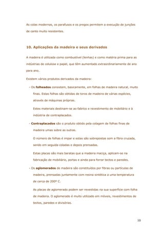 As colas modernas, os parafusos e os pregos permitem a execução de junções
de canto muito resistentes.
10. Aplicações da madeira e seus derivados
A madeira é utilizada como combustível (lenhas) e como matéria prima para as
indústrias de celulose e papel, que têm aumentado extraordinariamente de ano
para ano.
Existem vários produtos derivados da madeira:
- Os folheados consistem, basicamente, em folhas de madeira natural, muito
finas. Estas folhas são obtidas de toros de madeira de várias espécies,
através de máquinas próprias.
Estes materiais destinam-se ao fabrico e revestimento de mobiliário e à
indústria de contraplacados.
- Contraplacados são o produto obtido pela colagem de folhas finas de
madeira umas sobre as outras.
O número de folhas é impar e estas são sobrepostas som a fibra cruzada,
sendo em seguida coladas e depois prensadas.
Estas placas são mais baratas que a madeira maciça, aplicam-se na
fabricação de mobiliário, portas e ainda para forrar tectos e paredes.
- Os aglomerados de madeira são constituídos por fibras ou partículas de
madeira, prensadas juntamente com resina sintética a uma temperatura
de cerca de 200º C.
As placas de aglomerado podem ser revestidas na sua superfície com folha
de madeira. O aglomerado é muito utilizado em móveis, revestimentos de
tectos, paredes e divisórias.
10
 