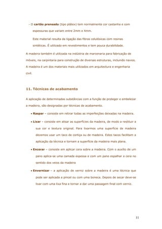 - O cartão prensado (tipo plátex) tem normalmente cor castanha e com
espessuras que variam entre 2mm e 4mm.
Este material resulta da ligação das fibras celulósicas com resinas
sintéticas. É utilizado em revestimentos e tem pouca durabilidade.
A madeira também é utilizada na indústria de marcenaria para fabricação de
móveis, na carpintaria para construção de diversas estruturas, incluindo navios.
A madeira é um dos materiais mais utilizados em arquitectura e engenharia
civil.
11. Técnicas de acabamento
A aplicação de determinadas substâncias com a função de proteger e embelezar
a madeira, são designadas por técnicas de acabamento.
• Raspar – consiste em retirar todas as imperfeições deixadas na madeira.
• Lixar – consiste em alisar as superfícies da madeira, de modo a restituir a
sua cor e textura original. Para lixarmos uma superfície de madeira
devemos usar um taco de cortiça ou de madeira. Estes tacos facilitam a
aplicação da técnica e tornam a superfície da madeira mais plana.
• Encerar – consiste em aplicar cera sobre a madeira. Com o auxílio de um
pano aplica-se uma camada espessa e com um pano espalhar a cera no
sentido dos veios da madeira
• Envernizar – a aplicação de verniz sobre a madeira é uma técnica que
pode ser aplicada a pincel ou com uma boneca. Depois de secar deve-se
lixar com uma lixa fina e tornar a dar uma passagem final com verniz.
11
 