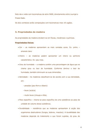 feito ida e volta com locomotivas da série 5600, directamente entre Louriçal e
Praias-Sado.
Os dois comboios serão composições com locomotivas mais 18 vagões.
5. Propriedades da madeira
As propriedades da madeira dividem-se em físicas, mecânicas e químicas.
Propriedades físicas:
• Cor – as madeiras apresentam as mais variadas cores. Ex: pinho –
amarelo claro
• Cheiro – as madeiras podem apresentar um cheiro ou perfume
característico. Ex: pau-rosa.
• Grau de humidade – a madeira contém uma percentagem de água que se
chama grau ou teor de humidade. Conforme diminui o teor de
humidade, também diminuem as suas dimensões.
• Densidade – As madeiras classificam-se de acordo com a sua densidade,
em:
- pesadas (pau-ferro e ébano)
- leves (acácia)
- muito leves (choupo e tília).
• Peso específico – chama-se peso específico de uma substância ao peso da
unidade de volume dessa substância.
• Durabilidade – resistência que as madeiras apresentam à acção dos
organismos destruidores (fungos, bolores, insectos). A durabilidade das
madeiras depende do tratamento a que forem sujeitas, do grau de
4
 