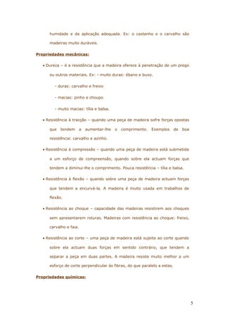 humidade e da aplicação adequada. Ex: o castanho e o carvalho são
madeiras muito duráveis.
Propriedades mecânicas:
• Dureza – é a resistência que a madeira oferece à penetração de um prego
ou outros materiais. Ex: - muito duras: ébano e buxo.
- duras: carvalho e freixo
- macias: pinho e choupo
- muito macias: tília e balsa.
• Resistência à tracção – quando uma peça de madeira sofre forças opostas
que tendem a aumentar-lhe o comprimento. Exemplos de boa
resistência: carvalho e azinho.
• Resistência à compressão – quando uma peça de madeira está submetida
a um esforço de compreensão, quando sobre ela actuam forças que
tendem a diminui-lhe o comprimento. Pouca resistência – tília e balsa.
• Resistência à flexão – quando sobre uma peça de madeira actuam forças
que tendem a encurvá-la. A madeira é muito usada em trabalhos de
flexão.
• Resistência ao choque – capacidade das madeiras resistirem aos choques
sem apresentarem roturas. Madeiras com resistência ao choque: freixo,
carvalho e faia.
• Resistência ao corte – uma peça de madeira está sujeita ao corte quando
sobre ela actuam duas forças em sentido contrário, que tendem a
separar a peça em duas partes. A madeira resiste muito melhor a um
esforço de corte perpendicular às fibras, do que paralelo a estas.
Propriedades químicas:
5
 