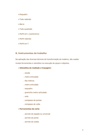 • Esquadro
• Tubo redondo
• Barra
• Tubo quadrado
• Perfil em L (cantoneira)
• Perfil redondo
• Perfil em T
8. Instrumentos de trabalho
Na aplicação das diversas técnicas de transformação da madeira, são usadas
muitas ferramentas e utensílios na execução de peças e objectos.
• Utensílios de medição e traçagem:
. escala
. metro articulado
. fita métrica
. metro articulado
. esquadro
. graminho metro articulado
. suta
. compasso de pontas
. compasso de volta
• Ferramentas de corte
. serrote de espada ou universal
. serrote de ponta
. serrote de costas
7
 