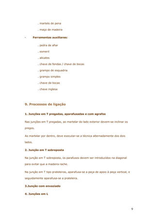 . martelo de pena
. maço de madeira
· Ferramentas auxiliares:
. pedra de afiar
. esmeril
. alicates
. chave de fendas / chave de bocas
. grampo de esquadria
. grampo simples
. chave de bocas
. chave inglesa
9. Processos de ligação
1. Junções em T pregadas, aparafusadas e com agrafos
Nas junções em T pregadas, ao martelar do lado exterior devem-se inclinar os
pregos.
Ao martelar por dentro, deve executar-se a técnica alternadamente dos dois
lados.
2. Junção em T sobreposta
Na junção em T sobreposta, os parafusos devem ser introduzidos na diagonal
para evitar que a madeira rache.
Na junção em T tipo prateleiras, aparafusa-se a peça de apoio à peça vertical, e
seguidamente aparafusa-se a prateleira.
3.Junção com envaziado
4. Junções em L
9
 