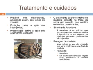 Tratamento e cuidados
 Prevenir sua deterioração,
ampliando assim, seu tempo de
vida útil;
 Proteção contra a ação das
intempéries;
 Preservação contra a ação dos
organismos xilófagos;
 O tratamento da parte interna da
madeira consiste na troca da
seiva por solução que contém
elementos preservantes;
 Sistema de Autoclave:
 A autoclave é um cilindro que
suporta pressão, onde a madeira
é introduzida e em seguida os
produtos químicos preservantes
são injetados;
 Secagem de madeira:
 Visa reduzir o teor de umidade
que varia conforme o uso final do
produto;
 Realizada:
 Ao ar livre;
 Em estufas com ventilação forçada
(com temperatura e umidade
controladas);
10
 