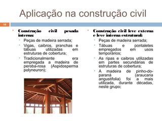 Aplicação na construção civil
 Construção civil pesada
interna:
 Peças de madeira serrada;
 Vigas, caibros, pranchas e
tábuas utilizadas em
estruturas de cobertura;
 Tradicionalmente era
empregada a madeira de
peroba-rosa (Aspidosperma
polyneuron);
 Construção civil leve externa
e leve interna estrutural:
 Peças de madeira serrada;
 Tábuas e pontaletes
empregados em usos
temporários;
 As ripas e caibros utilizadas
em partes secundárias de
estruturas de cobertura;
 A madeira de pinho-do-
paraná (araucaria
angustifolia) foi a mais
utilizada, durante décadas,
neste grupo;
11
 