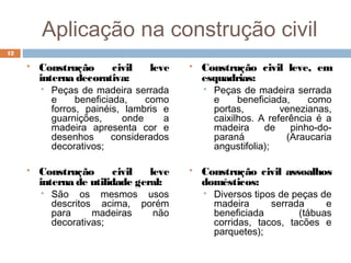Aplicação na construção civil
 Construção civil leve
interna decorativa:
 Peças de madeira serrada
e beneficiada, como
forros, painéis, lambris e
guarnições, onde a
madeira apresenta cor e
desenhos considerados
decorativos;
 Construção civil leve
interna de utilidade geral:
 São os mesmos usos
descritos acima, porém
para madeiras não
decorativas;
 Construção civil leve, em
esquadrias:
 Peças de madeira serrada
e beneficiada, como
portas, venezianas,
caixilhos. A referência é a
madeira de pinho-do-
paraná (Araucaria
angustifolia);
 Construção civil assoalhos
domésticos:
 Diversos tipos de peças de
madeira serrada e
beneficiada (tábuas
corridas, tacos, tacões e
parquetes);
12
 