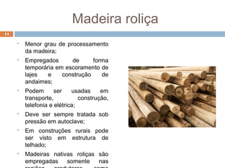 Madeira roliça
 Menor grau de processamento
da madeira;
 Empregados de forma
temporária em escoramento de
lajes e construção de
andaimes;
 Podem ser usadas em
transporte, construção,
telefonia e elétrica;
 Deve ser sempre tratada sob
pressão em autoclave;
 Em construções rurais pode
ser visto em estrutura de
telhado;
 Madeiras nativas roliças são
empregadas somente nas
14
 