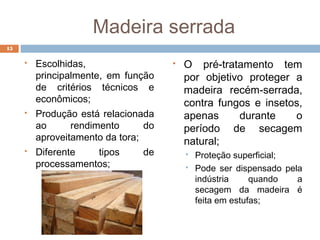 Madeira serrada
 Escolhidas,
principalmente, em função
de critérios técnicos e
econômicos;
 Produção está relacionada
ao rendimento do
aproveitamento da tora;
 Diferente tipos de
processamentos;
 O pré-tratamento tem
por objetivo proteger a
madeira recém-serrada,
contra fungos e insetos,
apenas durante o
período de secagem
natural;
 Proteção superficial;
 Pode ser dispensado pela
indústria quando a
secagem da madeira é
feita em estufas;
15
 