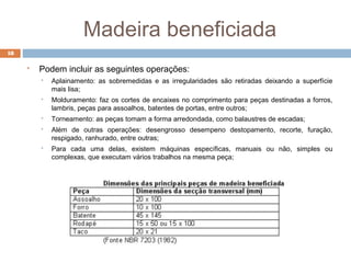 Madeira beneficiada
18
 Podem incluir as seguintes operações:
 Aplainamento: as sobremedidas e as irregularidades são retiradas deixando a superfície
mais lisa;
 Molduramento: faz os cortes de encaixes no comprimento para peças destinadas a forros,
lambris, peças para assoalhos, batentes de portas, entre outros;
 Torneamento: as peças tomam a forma arredondada, como balaustres de escadas;
 Além de outras operações: desengrosso desempeno destopamento, recorte, furação,
respigado, ranhurado, entre outras;
 Para cada uma delas, existem máquinas específicas, manuais ou não, simples ou
complexas, que executam vários trabalhos na mesma peça;
 