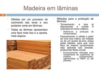 Madeira em lâminas
 Obtidas por um processo de
cozimento das toras e seu
posterior corte em lâminas;
 Todas as lâminas apresentam
uma face mais lisa e a oposta,
mais áspera;
 Métodos para a produção de
lâminas:
 Torneamento: a tora já
descascada e cozida é
colocada em torno rotativo;
 Destina-se a produção de
compensados;
 Faqueamento: é obtida a partir
de uma tora inteira, da metade
ou de um quarto da tora, presa
pelas laterais, para que uma
faca do mesmo comprimento
seja aplicada sob pressão,
produzindo fatias únicas
 Exclusivamente utilizadas para
revestimento de superfícies de
madeira (compensados,
aglomerados ou MDF) ou até
paredes;
21
 