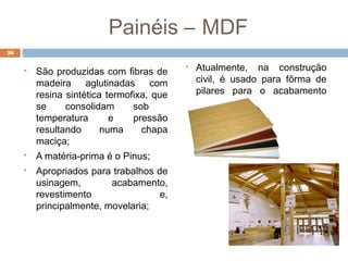 26
 São produzidas com fibras de
madeira aglutinadas com
resina sintética termofixa, que
se consolidam sob
temperatura e pressão
resultando numa chapa
maciça;
 A matéria-prima é o Pinus;
 Apropriados para trabalhos de
usinagem, acabamento,
revestimento e,
principalmente, movelaria;
 Atualmente, na construção
civil, é usado para fôrma de
pilares para o acabamento
aparente;
Painéis – MDF
 