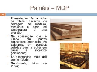 Painéis – MDP
 Formado por três camadas
de chips, cavacos ou
serragem de madeira,
mediante a ação de
temperatura e alta
pressão;
 Na construção civil é
usado em partes
específicos, entre elas, no
baldrame, em paredes
coladas com a outra em
casas e sobrados
geminados;
 Se desmancha mais fácil
com umidade;
 Geralmente, feitas de
Pinus;
27
 