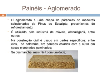 Painéis - Aglomerado
28
 O aglomerado é uma chapa de partículas de madeiras
selecionadas de Pinus ou Eucalipto, provenientes de
reflorestamento;
 É utilizado pela indústria de móveis, embalagens, entre
outros;
• Na construção civil é usado em partes específicos, entre
elas, no baldrame, em paredes coladas com a outra em
casas e sobrados geminados;
• Se desmancha mais fácil com umidade;
 