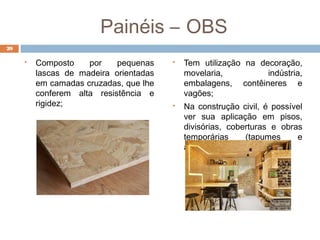 Painéis – OBS
 Composto por pequenas
lascas de madeira orientadas
em camadas cruzadas, que lhe
conferem alta resistência e
rigidez;
 Tem utilização na decoração,
movelaria, indústria,
embalagens, contêineres e
vagões;
 Na construção civil, é possível
ver sua aplicação em pisos,
divisórias, coberturas e obras
temporárias (tapumes e
alojamentos);
29
 
