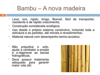 Bambu – A nova madeira
 Não prejudica o solo,
ajuda a combater a erosão
e a regenerar as bacias
hidrográficas;
 Deve possuir tratamento
adequado para garantir
maior vida útil;
 Leve, oco, rígido, longo, flexível, fácil de transportar,
resistente e de rápido crescimento;
 Construção considerada ecológica;
 Uso desde o próprio sistema construtivo, incluindo toda a
estrutura e as paredes, até móveis e revestimentos;
 Material natural com desempenho termo-acústico;
32
 
