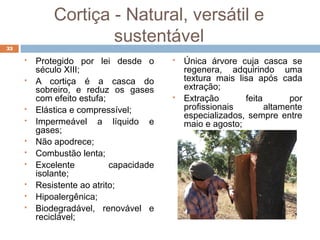 Cortiça - Natural, versátil e
sustentável
 Protegido por lei desde o
século XIII;
 A cortiça é a casca do
sobreiro, e reduz os gases
com efeito estufa;
 Elástica e compressível;
 Impermeável a líquido e
gases;
 Não apodrece;
 Combustão lenta;
 Excelente capacidade
isolante;
 Resistente ao atrito;
 Hipoalergênica;
 Biodegradável, renovável e
reciclável;
 Única árvore cuja casca se
regenera, adquirindo uma
textura mais lisa após cada
extração;
 Extração feita por
profissionais altamente
especializados, sempre entre
maio e agosto;
33
 