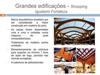 Grandes edificações - Shopping
Iguatemi Fortaleza
 Marco arquitetônico brasileiro por
ser considerada a maior
construção em madeira do país;
 As peças foram desenhadas
uma a uma e cortadas numa
máquina de corte
computadorizado;
 Tratamento da madeira contra
umidade;
 Dimensionamento da estrutura
para suportar no mínimo 1 hora
de ação de fogo, prevista nas
normas européias;
 A cobertura de policarbonato;
38
 