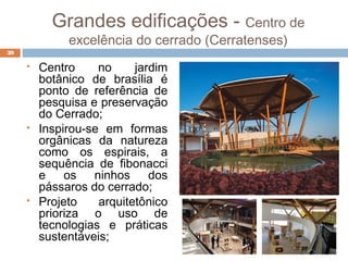 Grandes edificações - Centro de
excelência do cerrado (Cerratenses)
 Centro no jardim
botânico de brasília é
ponto de referência de
pesquisa e preservação
do Cerrado;
 Inspirou-se em formas
orgânicas da natureza
como os espirais, a
sequência de fibonacci
e os ninhos dos
pássaros do cerrado;
 Projeto arquitetônico
prioriza o uso de
tecnologias e práticas
sustentáveis;
39
 