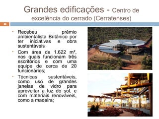 Grandes edificações - Centro de
excelência do cerrado (Cerratenses)
 Recebeu prêmio
ambientalista Britânico por
ter iniciativas e obra
sustentáveis
 Com área de 1.622 m²,
nos quais funcionam três
escritórios e com uma
equipe de cerca de 20
funcionários;
 Técnicas sustentáveis,
como uso de grandes
janelas de vidro para
aproveitar a luz do sol, e
com materiais renováveis,
como a madeira;
40
 