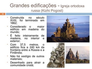 Grandes edificações - Igreja ortodoxa
russa (Kizhi Pogost)
 Construída no século
XVIII, foi terminado em
1862;
 Considerado o maior
edifício em madeira do
mundo;
 É feito inteiramente de
madeira, no interior e
exterior;
 Com 37,5 metros, o
edifício fica a 240 km da
fronteira entre a Rússia e a
Finlândia;
 Não há vestígio de outros
materiais;
 Desenhado para atrair a
comunidade cristã;
41
 
