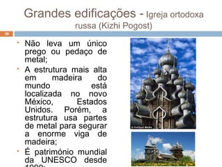 Grandes edificações - Igreja ortodoxa
russa (Kizhi Pogost)
 Não leva um único
prego ou pedaço de
metal;
 A estrutura mais alta
em madeira do
mundo está
localizada no novo
México, Estados
Unidos. Porém, a
estrutura usa partes
de metal para segurar
a enorme viga de
madeira;
 É património mundial
da UNESCO desde
42
 