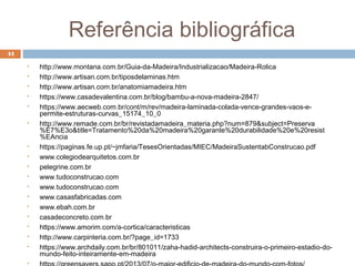 Referência bibliográfica
44
 http://www.montana.com.br/Guia-da-Madeira/Industrializacao/Madeira-Rolica
 http://www.artisan.com.br/tiposdelaminas.htm
 http://www.artisan.com.br/anatomiamadeira.htm
 https://www.casadevalentina.com.br/blog/bambu-a-nova-madeira-2847/
 https://www.aecweb.com.br/cont/m/rev/madeira-laminada-colada-vence-grandes-vaos-e-
permite-estruturas-curvas_15174_10_0
 http://www.remade.com.br/br/revistadamadeira_materia.php?num=879&subject=Preserva
%E7%E3o&title=Tratamento%20da%20madeira%20garante%20durabilidade%20e%20resist
%EAncia
 https://paginas.fe.up.pt/~jmfaria/TesesOrientadas/MIEC/MadeiraSustentabConstrucao.pdf
 www.colegiodearquitetos.com.br
 pelegrine.com.br
 www.tudoconstrucao.com
 www.tudoconstrucao.com
 www.casasfabricadas.com
 www.ebah.com.br
 casadeconcreto.com.br
 https://www.amorim.com/a-cortica/caracteristicas
 http://www.carpinteria.com.br/?page_id=1733
 https://www.archdaily.com.br/br/801011/zaha-hadid-architects-construira-o-primeiro-estadio-do-
mundo-feito-inteiramente-em-madeira

 