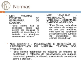 Normas
 NBR 7190:1996 -
PROJETO DE
ESTRUTURA DE
MADEIRA:
 “Esta Norma fixa as
condições gerais que
devem ser seguidas no
projeto, na execução e no
controle das estruturas
correntes em madeira”.
 NBR 16143:2013 -
PRESERVAÇÃO DE
MADEIRAS - SISTEMA DE
CATEGORIAS DE USO.
 “Esta Norma estabelece
um sistema de categorias
de uso para madeiras,
com foco no tratamento
preservativo para aumento
da durabilidade dos
sitemas construtivos”.
7
 NBR 6232:2013 - PENETRAÇÃO E RETENÇÃO DE
PRESERVATIVOS EM MADEIRA TRATADA SOB
PRESSÃO.
 “Esta Norma estabelece os métodos de ensaios de
penetração e retenção de preservativos em madeira
tratada sob pressão, analisando a resistência do material
sobre a pressão”.
 
