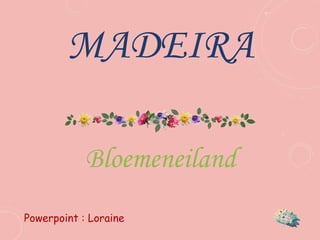 MADEIRA
Bloemeneiland
Powerpoint : Loraine
 