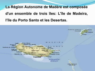 La Région Autonome de Madère est composée
d'un ensemble de trois îles: L'île de Madeira,
l’île du Porto Santo et les Desertas.
 