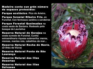 Madeira conta cun grán número de espazos protexidos : Parque ecolóxico . Pico do Arieiro. Parque forestal Ribeiro Frio , en Funchal. Con fermosos xardíns e sendeiros Parque Forestal Queimadas  na costa oeste de Santana. R odeado polo bosque de Laurisilva  Reserva Natural de Garajau  na costa sureste de Funchal. Cunha extraordinaria riqueza submariña: meros, moreas, mantas raia, cabaliños de mar...  Reserva Natural Rocha do Navío , (O ilhéu da Viúva) Reserva Natural Ponta de São Lourenço Reserva Natural das Illas Desertas   Reserva Natural das Illas Salvaxes   