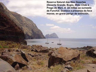 Reserva Natural das Illas Desertas (Deserta Grande, Bugio, Ilhéu Chão e Prego do Mar). A  22 millas ao suroeste de Funchal. Destaca a presenza da foca monxe, en grave perigo de extinción. 